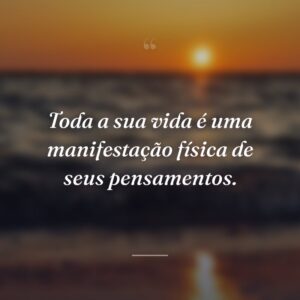 Toda a sua vida é uma manifestação física de seus pensamentos.