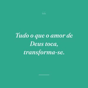Tudo o que o amor de Deus toca, transforma-se.