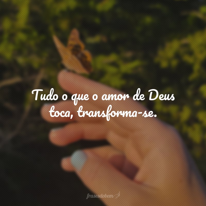 Tudo o que o amor de Deus toca, transforma-se.