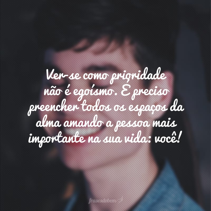 Ver-se como prioridade não é egoísmo. É preciso preencher todos os espaços da alma amando a pessoa mais importante na sua vida: você!