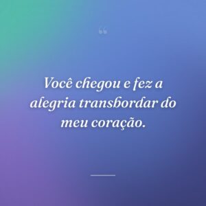 Você chegou e fez a alegria transbordar do meu coração.