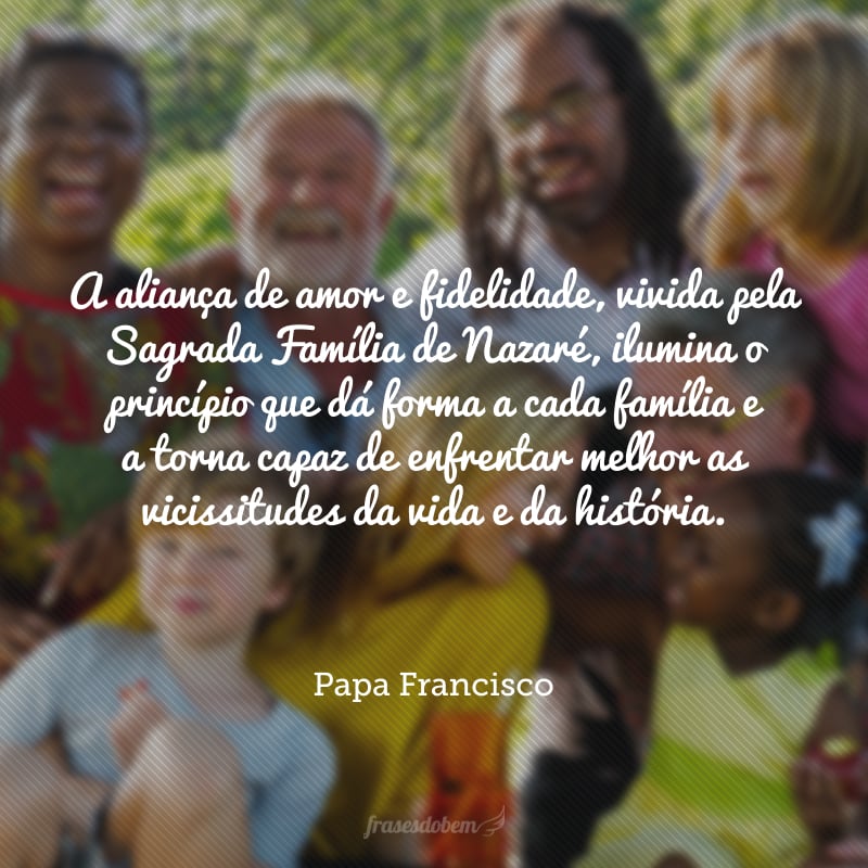 A aliança de amor e fidelidade, vivida pela Sagrada Família de Nazaré, ilumina o princípio que dá forma a cada família e a torna capaz de enfrentar melhor as vicissitudes da vida e da história. 