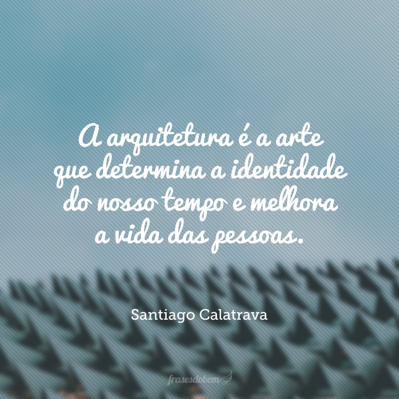 A arquitetura é a arte que determina a identidade do nosso tempo e melhora a vida das pessoas.