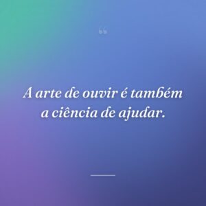 A arte de ouvir é também a ciência de ajudar.