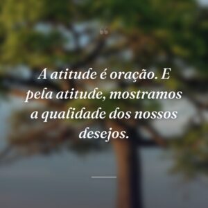 A atitude é oração. E pela atitude, mostramos a qualidade dos nossos desejos.