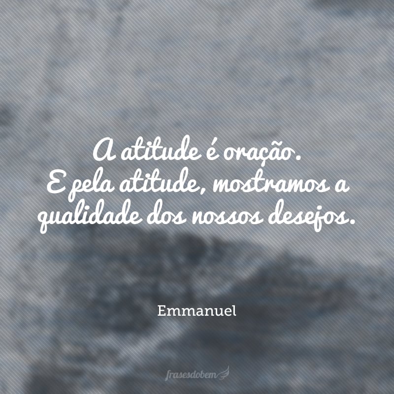 A atitude é oração. E pela atitude, mostramos a qualidade dos nossos desejos.