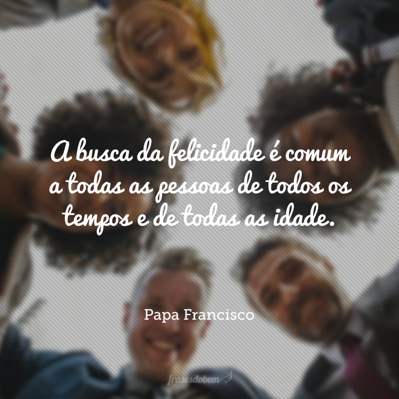 A busca da felicidade é comum a todas as pessoas de todos os tempos e de todas as idade.