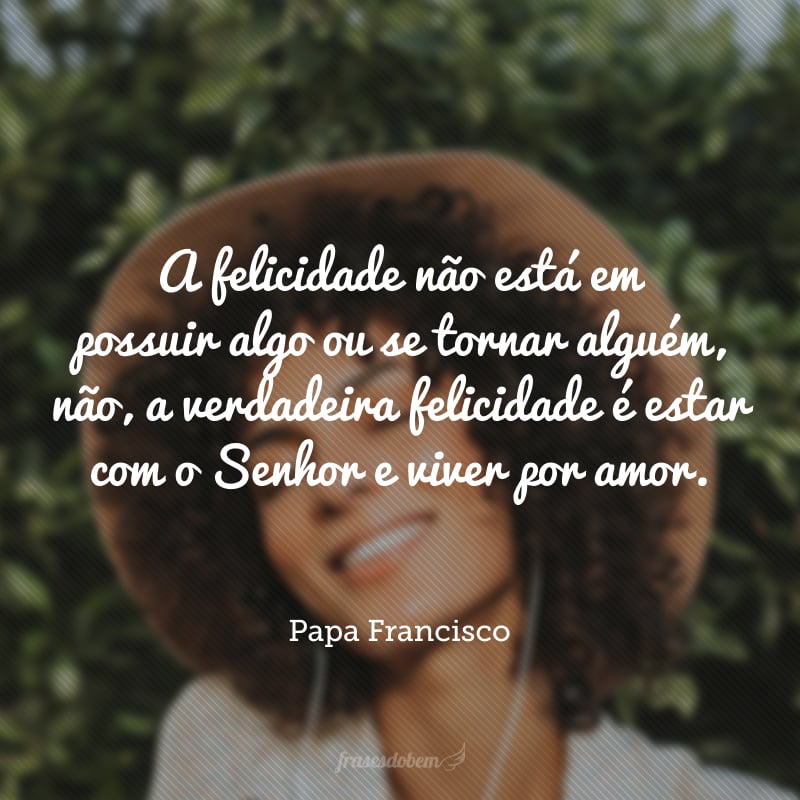 A felicidade não está em possuir algo ou se tornar alguém, não, a verdadeira felicidade é estar com o Senhor e viver por amor.