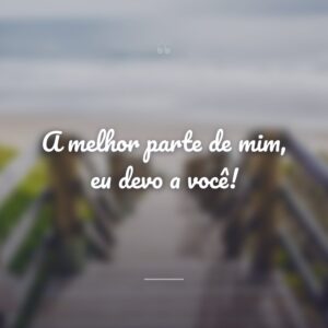 A melhor parte de mim, eu devo a você!