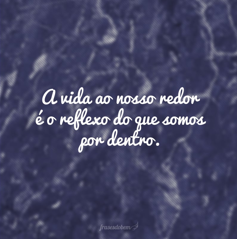 A vida ao nosso redor é o reflexo do que somos por dentro.