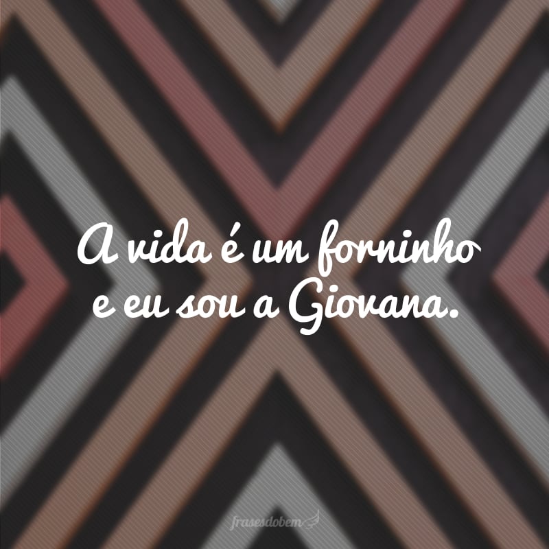 A vida é um forninho e eu sou a Giovana. 