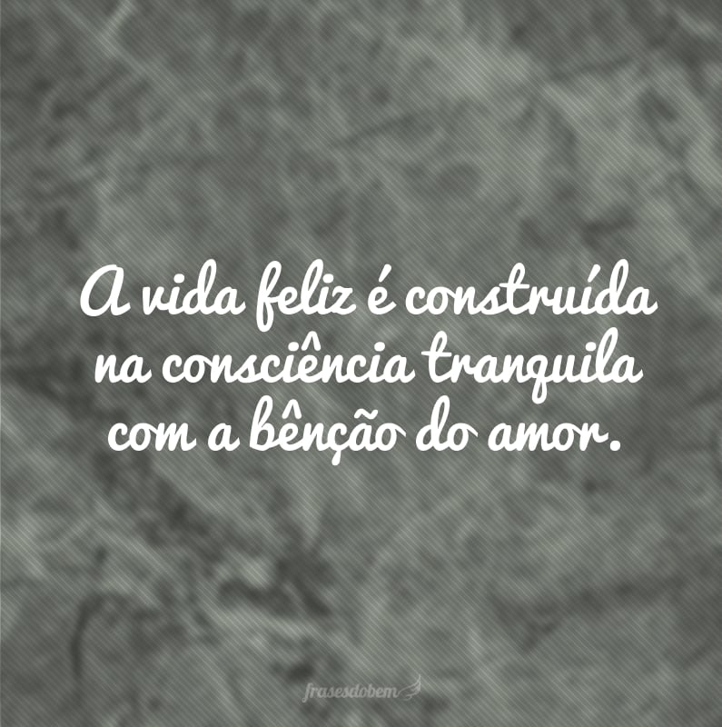 A vida feliz é construída na consciência tranquila com a bênção do amor.