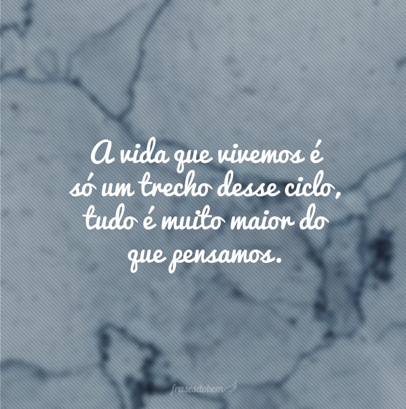 A vida que vivemos é só um trecho desse ciclo, tudo é muito maior do que pensamos.