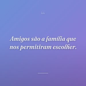 Amigos são a família que nos permitiram escolher.