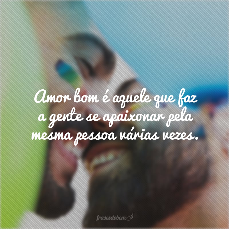 Amor bom é aquele que faz a gente se apaixonar pela mesma pessoa várias vezes.