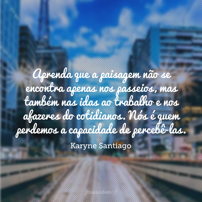 Aprenda que a paisagem não se encontra apenas nos passeios, mas também nas idas ao trabalho e nos afazeres do cotidianos. Nós é quem perdemos a capacidade de percebê-las. 