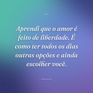 Aprendi que o amor é feito de liberdade. É como ter todos os dias outras opções e ainda escolher você.