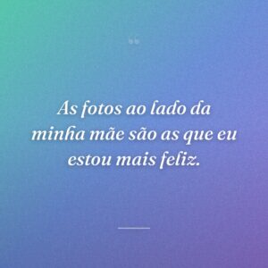 As fotos ao lado da minha mãe são as que eu estou mais feliz.