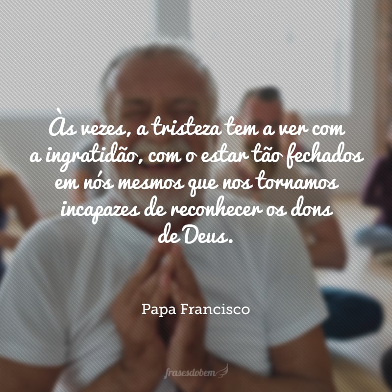 Às vezes, a tristeza tem a ver com a ingratidão, com o estar tão fechados em nós mesmos que nos tornamos incapazes de reconhecer os dons de Deus.