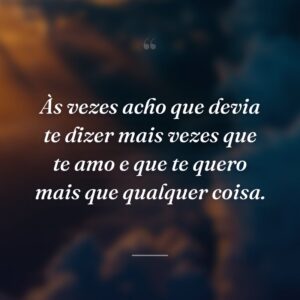 Às vezes acho que devia te dizer mais vezes que te amo e que te quero mais que qualquer coisa.