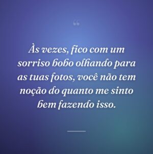Às vezes, fico com um sorriso bobo olhando para as tuas fotos, você não tem noção do quanto me sinto bem fazendo isso.