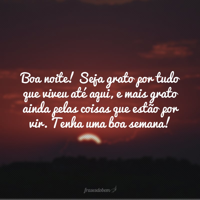 Boa noite! Seja grato por tudo que viveu até aqui, e mais grato ainda pelas coisas que estão por vir. Tenha uma boa semana!