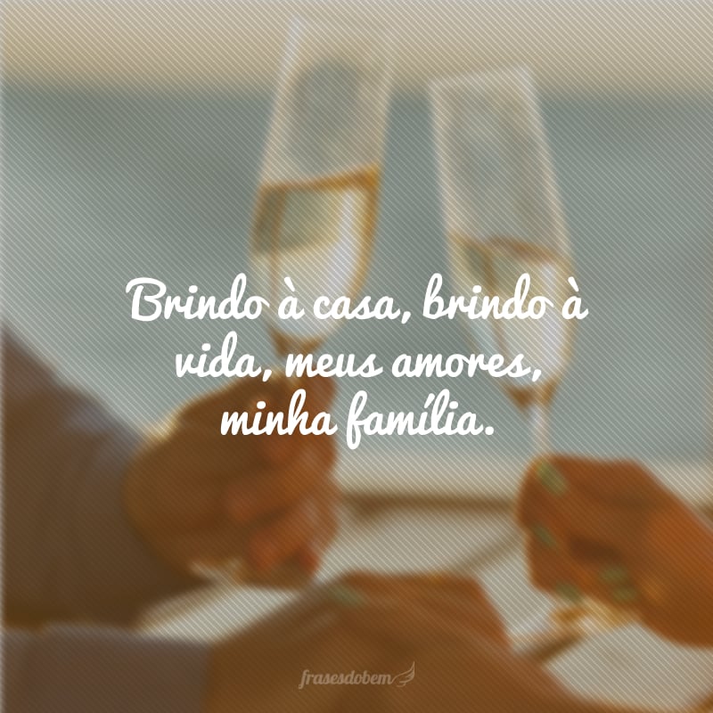 Brindo à casa, brindo à vida, meus amores, minha família. 