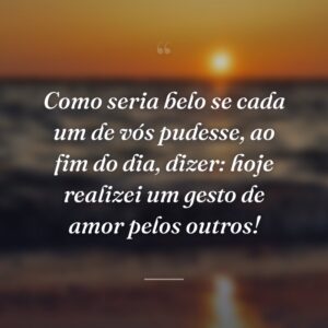 Como seria belo se cada um de vós pudesse, ao fim do dia, dizer: hoje realizei um gesto de amor pelos outros!