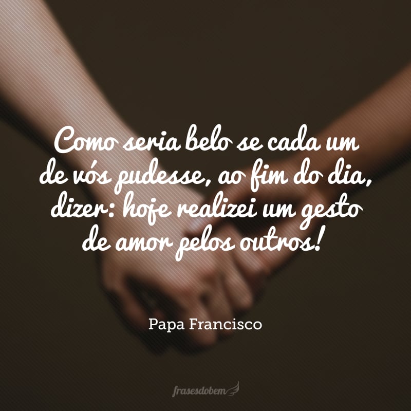 Como seria belo se cada um de vós pudesse, ao fim do dia, dizer: hoje realizei um gesto de amor pelos outros!