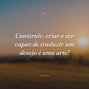 Construir, criar e ser capaz de traduzir um desejo é uma arte!
