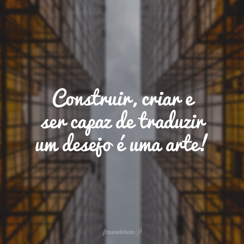 Construir, criar e ser capaz de traduzir um desejo é uma arte! 