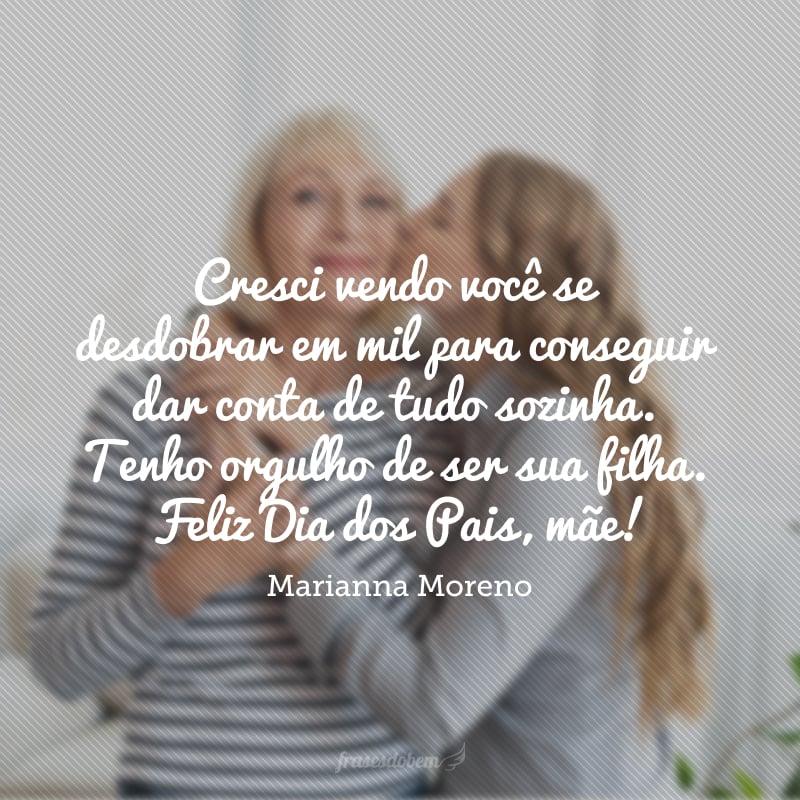 Cresci vendo você se desdobrar em mil para conseguir dar conta de tudo sozinha. Tenho orgulho de ser sua filha. Feliz Dia dos Pais, mãe!