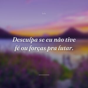Desculpa se eu não tive fé ou forças pra lutar.