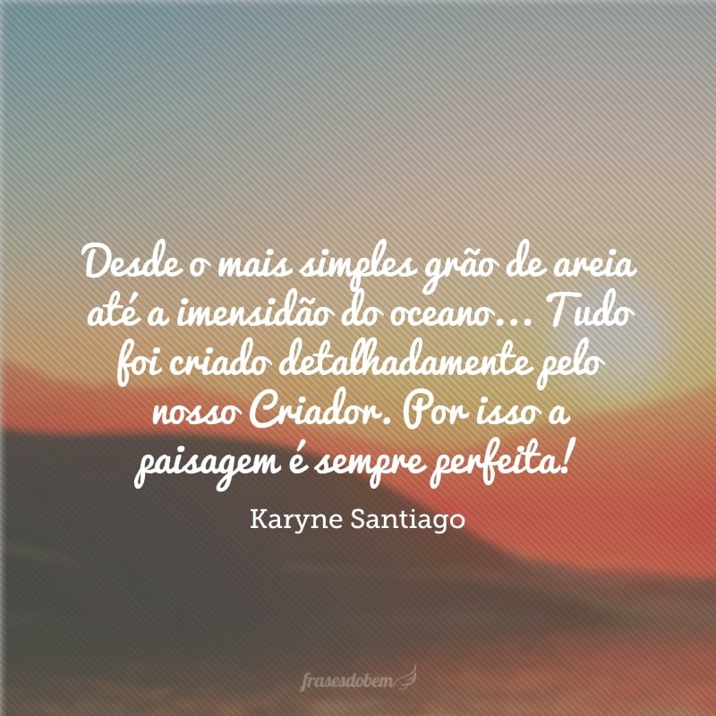 Desde o mais simples grão de areia até a imensidão do oceano... Tudo foi criado detalhadamente pelo nosso Criador. Por isso a paisagem é sempre perfeita!