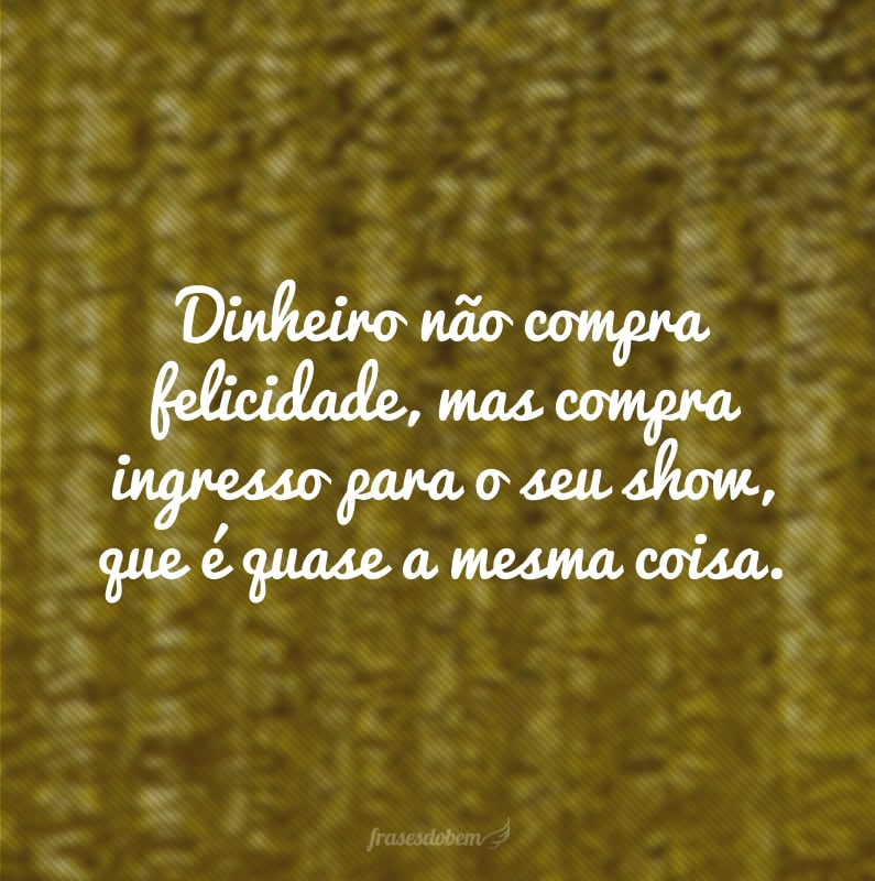 Dinheiro não compra felicidade, mas compra ingresso para o seu show, que é quase a mesma coisa.