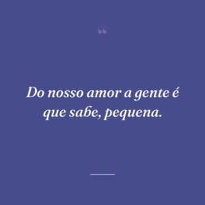 Do nosso amor a gente é que sabe, pequena.