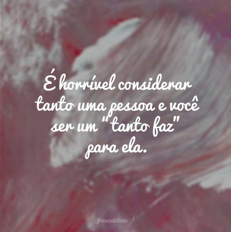 É horrível considerar tanto uma pessoa e você ser um “tanto faz” para ela.