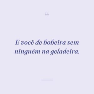 E você de bobeira sem ninguém na geladeira.