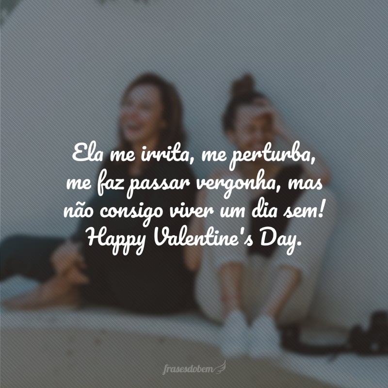 Ela me irrita, me perturba, me faz passar vergonha, mas não consigo viver um dia sem! Happy Valentine's Day.