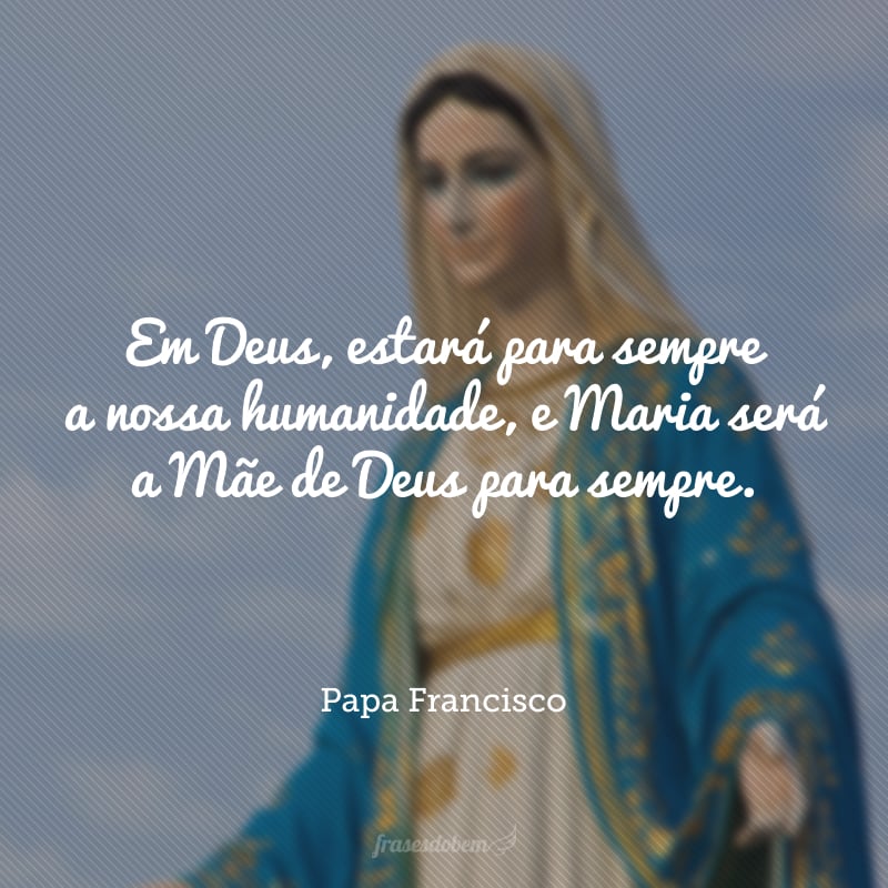 Em Deus, estará para sempre a nossa humanidade, e Maria será a Mãe de Deus para sempre.