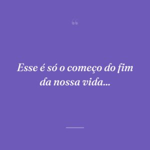Esse é só o começo do fim da nossa vida...
