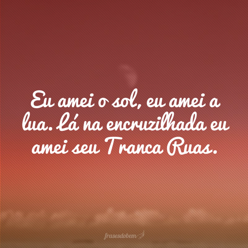 Eu amei o sol, eu amei a lua. Lá na encruzilhada eu amei seu Tranca Ruas.