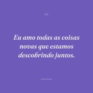 Eu amo todas as coisas novas que estamos descobrindo juntos.