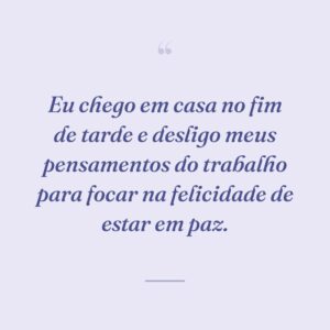 Eu chego em casa no fim de tarde e desligo meus pensamentos do trabalho para focar na felicidade de estar em paz.