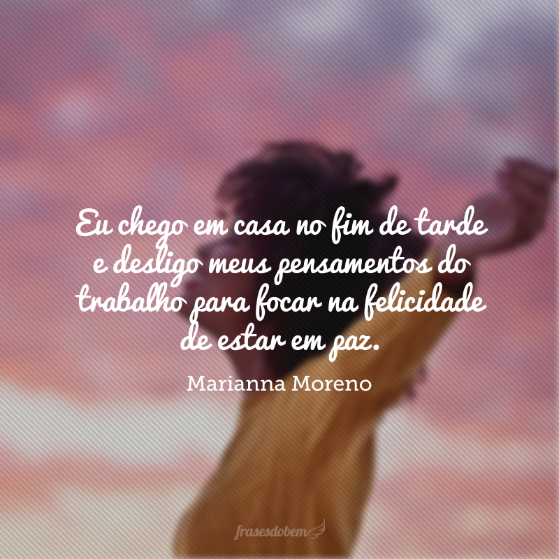Eu chego em casa no fim de tarde e desligo meus pensamentos do trabalho para focar na felicidade de estar em paz.