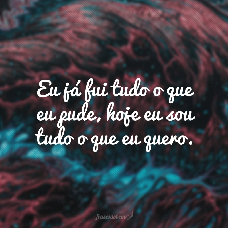 Eu já fui tudo o que eu pude, hoje eu sou tudo o que eu quero.