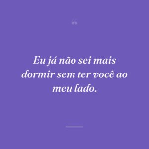 Eu já não sei mais dormir sem ter você ao meu lado.