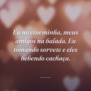Eu no cineminha, meus amigos na balada. Eu tomando sorvete e eles bebendo cachaça.