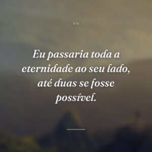 Eu passaria toda a eternidade ao seu lado, até duas se fosse possível.