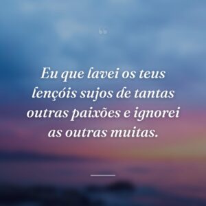 Eu que lavei os teus lençóis sujos de tantas outras paixões e ignorei as outras muitas.
